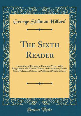 The Sixth Reader: Consisting of Extracts in Prose and Verse, with Biographical and Critical Notices of the Authors; For the Use of Advanced Classes in Public and Private Schools (Classic Reprint) - Hillard, George Stillman