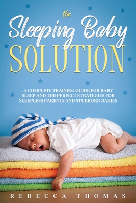 The Sleeping Baby Solution: A Complete Training Guide for Baby Sleep and the Perfect Strategies for Sleepless Parents and Stubborn Babies - Thomas, Rebecca