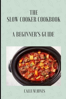 The Slow Cooker Cookbook: A Beginner's Guide - Jones, Callum