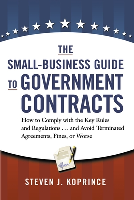 The Small-Business Guide to Government Contracts: How to Comply with the Key Rules and Regulations . . . and Avoid Terminated Agreements, Fines, or Worse - Koprince, Steven