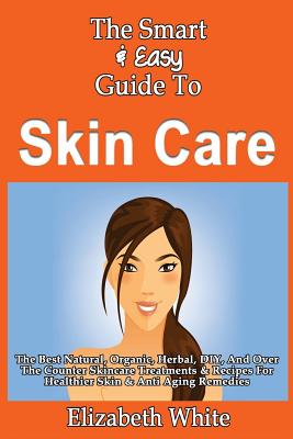 The Smart & Easy Guide To Skin Care: The Best Natural, Organic, Herbal, DIY, And Over The Counter Skincare Treatments & Recipes For Healthier Skin & Anti Aging Remedies - White, Elizabeth