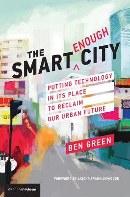 The Smart Enough City: Putting Technology in Its Place to Reclaim Our Urban Future - Green, Ben, and Franklin-Hodge, Jascha (Foreword by)