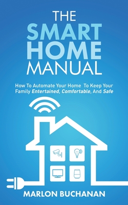 The Smart Home Manual: How To Automate Your Home To Keep Your Family Entertained, Comfortable, And Safe - Buchanan, Marlon