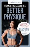 The Smart Simple Guide to a Better Physique: Fitness, Strength Training, and Nutrition Lessons from a Professional Athlete and Biomedical Engineer