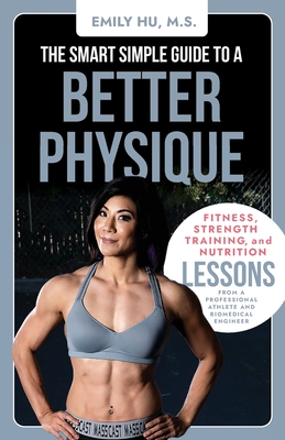 The Smart Simple Guide to a Better Physique: Fitness, Strength Training, and Nutrition Lessons from a Professional Athlete and Biomedical Engineer - Hu, Emily