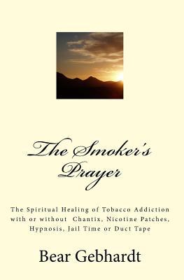 The Smoker's Prayer: The Spiritual Healing of Tobacco Addiction with or without Chantix, Nicotine Patches, Hypnosis, Jail Time or Duct Tape - Gebhardt, Bear Jack