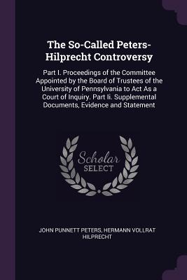 The So-Called Peters-Hilprecht Controversy: Part I. Proceedings of the Committee Appointed by the Board of Trustees of the University of Pennsylvania to Act As a Court of Inquiry. Part Ii. Supplemental Documents, Evidence and Statement - Peters, John Punnett, and Hilprecht, Hermann Vollrat