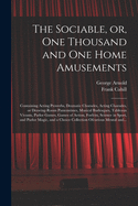 The Sociable, or, One Thousand and One Home Amusements: Containing Acting Proverbs, Dramatic Charades, Acting Charades, or Drawing-room Pantomimes, Musical Burlesques, Tableaux Vivants, Parlor Games, Games of Action, Forfeits, Science in Sport, And...