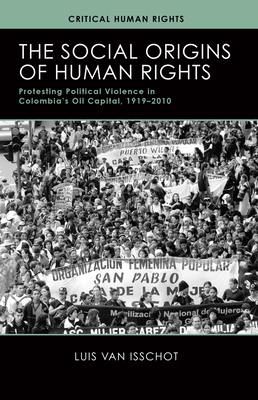 The Social Origins of Human Rights: Protesting Political Violence in Colombia's Oil Capital, 1919-2010 - Van Isschot, Luis