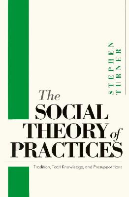 The Social Theory of Practices: Tradition, Tacit Knowledge, and Presuppositions - Turner, Stephen