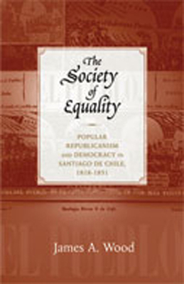 The Society of Equality: Popular Republicanism and Democracy in Santiago de Chile, 1818-1851 - Wood, James A