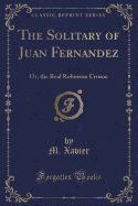 The Solitary of Juan Fernandez: Or, the Real Robinson Crusoe (Classic Reprint)