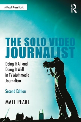 The Solo Video Journalist: Doing It All and Doing It Well in TV Multimedia Journalism - Pearl, Matt