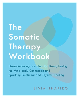 The Somatic Therapy Workbook: Stress-Relieving Exercises for Strengthening the Mind-Body Connection and Sparking Emotional and Physical Healing - Shapiro, Livia