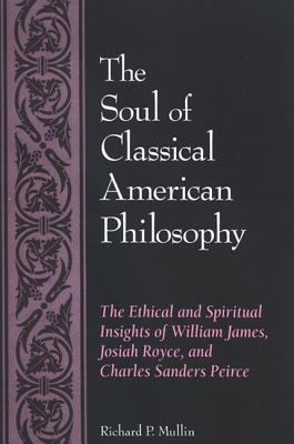 The Soul of Classical American Philosophy: The Ethical and Spiritual Insights of William James, Josiah Royce, and Charles Sanders Peirce - Mullin, Richard P