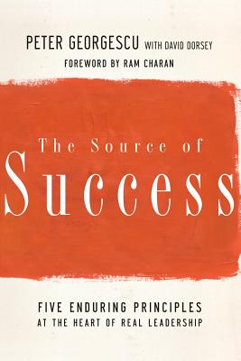 The Source of Success: Five Enduring Principles at the Heart of Real Leadership - Georgescu, Peter, and Dorsey, David, and Charan, Ram (Foreword by)