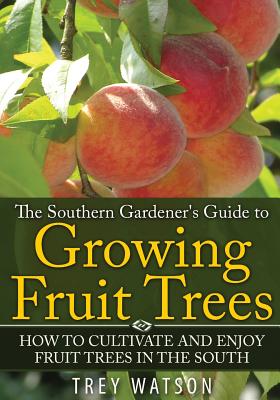 The Southern Gardener's Guide to Growing Fruit Trees in The South: How to Cultivate and Enjoy Fruit Trees in the South - Trey, Watson