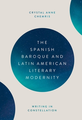 The Spanish Baroque and Latin American Literary Modernity: Writing in Constellation - Crystal Chemris, Crystal