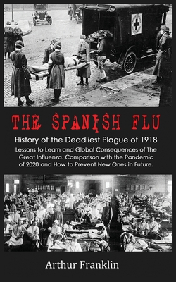 The Spanish Flu: History of the Deadliest Plague of 1918. Lessons to Learn and Global Consequences of The Great Influenza. Comparison with the Pandemic of 2020 and How to Prevent New Ones in Future - Franklin, Arthur