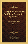 The Spanish Protestants and Their Persecution by Philip II: A Historical Work (1851)