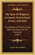 The Spas of Belgium, Germany, Switzerland, France and Italy: A Handbook of the Principal Watering Places on the Continent (1867)