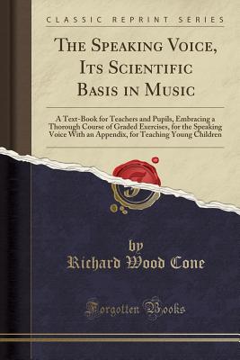 The Speaking Voice, Its Scientific Basis in Music: A Text-Book for Teachers and Pupils, Embracing a Thorough Course of Graded Exercises, for the Speaking Voice with an Appendix, for Teaching Young Children (Classic Reprint) - Cone, Richard Wood