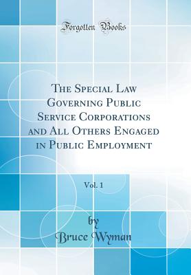 The Special Law Governing Public Service Corporations and All Others Engaged in Public Employment, Vol. 1 (Classic Reprint) - Wyman, Bruce, A.M., LL.B.