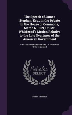 The Speech of James Stephen, Esq., in the Debate in the House of Commons, March 6, 1809, On Mr. Whitbread's Motion Relative to the Late Overtures of the American Government: With Supplementary Remarks On the Recent Order in Council - Stephen, James, Sir