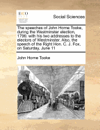 The Speeches of John Horne Tooke, During the Westminster Election, 1796, with His Two Addresses to the Electors of Westminster: An Also, the Speech of the Right Hon. C. J. Fox, on Saturday, June 11, the Last Day But One of the Election; To Which Is Added