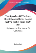 The Speeches Of The Late Right Honorable Sir Robert Peel V2 Part 2, From 1829-1834: Delivered In The House Of Commons