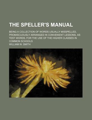 The Speller's Manual; Being a Collection of Words Usually Misspelled, Promiscuously Arranged in Convenient Lessons, as Test Words, for the Use of the - Smith, William W