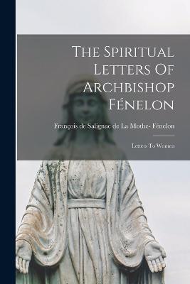 The Spiritual Letters Of Archbishop Fnelon: Letters To Women - Fnelon, Franois de Salignac de la Mo (Creator)