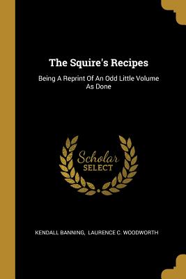 The Squire's Recipes: Being A Reprint Of An Odd Little Volume As Done - Banning, Kendall, and Laurence C Woodworth (Creator)