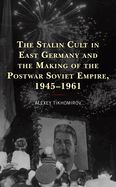 The Stalin Cult in East Germany and the Making of the Postwar Soviet Empire, 1945-1961