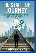 The Start-Up Journey: Navigating the Path to Business Success: Unlock the Secrets to Building, Growing, and Leading a Prosperous Start-Up