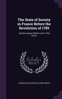 The State of Society in France Before the Revolution of 1789: And the Causes Which Led to That Event - de Tocqueville, Alexis, and Reeve, Henry