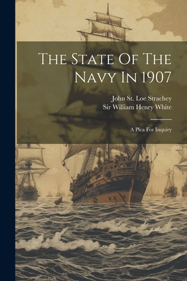 The State Of The Navy In 1907: A Plea For Inquiry - Sir William Henry White (Creator), and John St Loe Strachey (Creator)