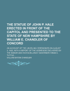 The Statue of John P. Hale: Erected in Front of the Capitol and Presented to the State of New Hampshire; An Account of the Unveiling Ceremonies on August 3, 1892, with a Report of the Addresses Delivered by the Donor and His Excellency Governor Hiram A. T