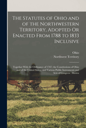 The Statutes of Ohio and of the Northwestern Territory, Adopted Or Enacted From 1788 to 1833 Inclusive: Together With the Ordinance of 1787; the Constitutions of Ohio and of the United States, and Various Public Instruments and Acts of Congress: Illustra