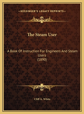 The Steam User: A Book of Instruction for Engineers and Steam Users (1890) - White, Cliff A