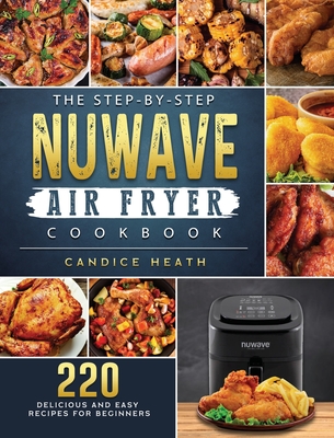 The Step-By-Step NuWave Air Fryer Cookbook: 220 Delicious and Easy Recipes for Beginners - Heath, Candice