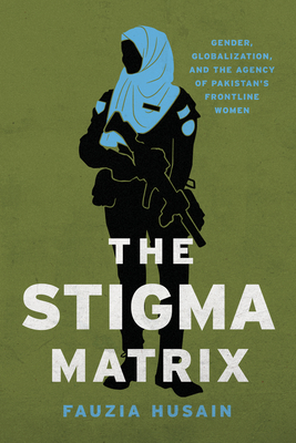 The Stigma Matrix: Gender, Globalization, and the Agency of Pakistan's Frontline Women - Husain, Fauzia