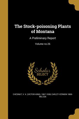 The Stock-poisoning Plants of Montana: A Preliminary Report; Volume no.26 - Chesnut, V K (Victor King) 1867-1938 (Creator), and Wilcox, Earley Vernon 1869-