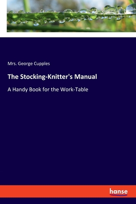 The Stocking-Knitter's Manual: A Handy Book for the Work-Table - Cupples, George, Mrs.