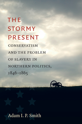 The Stormy Present: Conservatism and the Problem of Slavery in Northern Politics, 1846-1865 - Smith, Adam I P