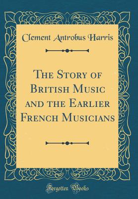 The Story of British Music and the Earlier French Musicians (Classic Reprint) - Harris, Clement Antrobus