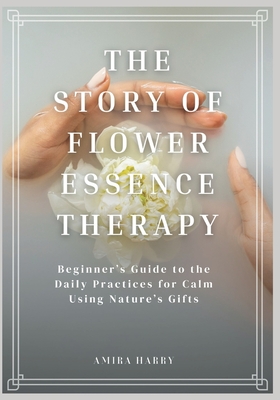 The Story of Flower Essence Therapy: Beginner's Guide to the Daily Practices for Calm Using Nature's Gifts - Harry, Amira