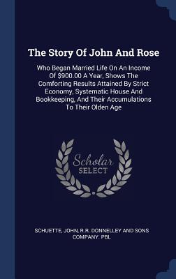 The Story Of John And Rose: Who Began Married Life On An Income Of $900.00 A Year, Shows The Comforting Results Attained By Strict Economy, Systematic House And Bookkeeping, And Their Accumulations To Their Olden Age - John, Schuette, and R R Donnelley and Sons Company Pbl (Creator)