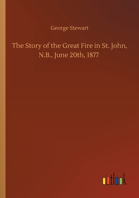 The Story of the Great Fire in St. John, N.B., June 20th, 1877 - Stewart, George