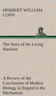 The Story of the Living Machine A Review of the Conclusions of Modern Biology in Regard to the Mechanism Which Controls the Phenomena of Living Activity - Conn, H W (Herbert William)